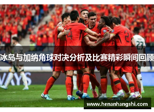 冰岛与加纳角球对决分析及比赛精彩瞬间回顾